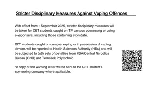 Stricter Disciplinary Measures Against Vaping Offences
With effect from 1 September 2025, stricter disciplinary measures will
be taken for CET students caught on TP campus possessing or using
e-vaporisers, including those containing etomidate.
CET students caught on campus vaping or in possession of vaping
devices will be reported to Health Sciences Authority (HSA) and will
be subjected to both sets of penalties from HSA/Central Narcotics
Bureau (CNB) and Temasek Polytechnic.
*A copy of the warning letter will be sent to the CET student's
sponsoring company where applicable.
 