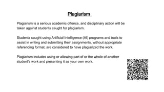 Plagiarism
Plagiarism is a serious academic offence, and disciplinary action will be
taken against students caught for plagiarism.
Students caught using Artificial Intelligence (AI) programs and tools to
assist in writing and submitting their assignments, without appropriate
referencing format, are considered to have plagiarized the work.
Plagiarism includes using or allowing part of or the whole of another
student's work and presenting it as your own work.
 