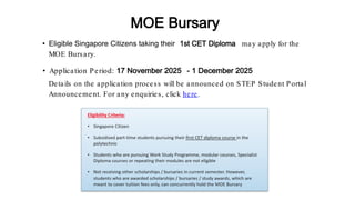 • Eligible Singapore Citizens taking their 1st CET Diploma may apply for the
MOE Bursary.
• Application Period: 17 November 2025 - 1 December 2025
MOE Bursary
Details on the application process will be announced on STEP Student Portal
Announcement. For any enquiries, click here.
 