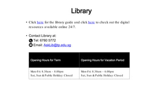 • Contact Library at:
Tel: 6780 5772
Email: AskLib@tp.edu.sg
Opening Hours for Term Opening Hours for Vacation Period
Mon-Fri: 8.30am – 8.00pm
Sat, Sun & Public Holiday: Closed
Mon-Fri: 8.30am – 6.00pm
Sat, Sun & Public Holiday: Closed
• Click here for the library guide and click here to check out the digital
resources available online 24/7.
Library
 