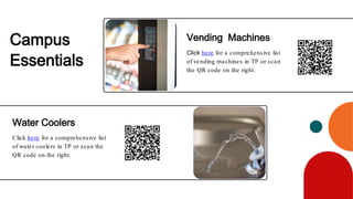 Click here for a comprehensive list
of vending machines in TP or scan
the QR code on the right.
Click here for a comprehensive list
of water coolers in TP or scan the
QR code on the right.
Vending Machines
Water Coolers
Campus
Essentials
 