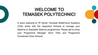 WELCOME TO
TEMASEK POLYTECHNIC!
A warm welcome to TP family! Temasek SkillsFuture Academy
(TSA) works with the respective Schools to manage your
Diploma or Specialist Diploma programmes. Please get to know
your Programme Manager (from TSA) and Programme
Coordinator (from School).
 