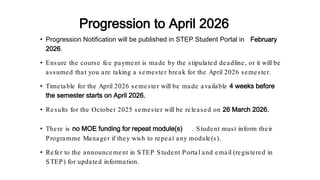 • Progression Notification will be published in STEP Student Portal in February
2026.
• Ensure the course fee payment is made by the stipulated deadline, or it will be
assumed that you are taking a semester break for the April 2026 semester.
• Timetable for the April 2026 semester will be made available 4 weeks before
the semester starts on April 2026.
• Results for the October 2025 semester will be released on 26 March 2026.
• There is no MOE funding for repeat module(s) . Student must inform their
Programme Manager if they wish to repeat any module(s).
• Refer to the announcement in STEP Student Portal and email (registered in
STEP) for updated information.
Progression to April 2026
 