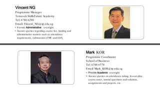 • Provide Academic oversight.
• Answer queries on attendance taking, lesson plan,
course notes, tutorial questions and solutions,
assignments and projects, etc.
• Provide Administrative oversight.
• Answer queries regarding course fee, funding and
administrative matters such as attendance
requirements, submission of MC and LOA.
Vincent NG
Programme Manager
Temasek SkillsFuture Academy
Tel: 6780 6290
Email: Vincent_NG@tp.edu.sg
Mark KOR
Programme Coordinator
School of Business
Tel: 6780 6778
Email: Mark_KOR@tp.edu.sg
 