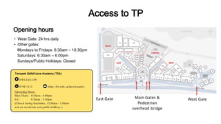 • West Gate: 24 hrs daily
• Other gates:
Mondays to Fridays: 6:30am – 10:30pm
Saturdays: 6:30am – 6:00pm
Sundays/Public Holidays: Closed
Temasek SkillsFuture Academy (TSA)
EW1A-03-109
6788 1212 https://for.edu.sg/tpcetenquiry
Opening hours
Access to TP
Operating Hours
Mon-Thurs: 8:30am - 6:00pm
Fri: 8:30am - 5:30pm
(Closed during lunchtime, 12:00pm - 1:00pm
and on weekends and public holidays.)
 
