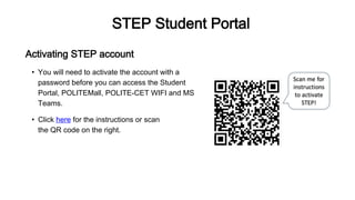 STEP Student Portal
Activating STEP account
• You will need to activate the account with a
password before you can access the Student
Portal, POLITEMall, POLITE-CET WIFI and MS
Teams.
• Click here for the instructions or scan
the QR code on the right.
 