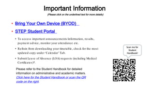 Important Information
(Please click on the underlined text for more details)
Please refer to the Student Handbook for detailed
information on administrative and academic matters.
Click here for the Student Handbook or scan the QR
code on the right.
• STEP Student Portal
• To access important announcements/information, results,
payment advice, monitor your attendance etc.
• Bring Your Own Device (BYOD)
• Refrain from downloading your timetable, check for the most
updated copy under ‘Calendar’ Tab.
• Submit Leave of Absence (LOA) requests (including Medical
Certificates)*.
 