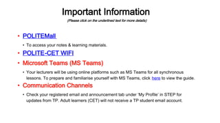Important Information
(Please click on the underlined text for more details)
• POLITE-CET WIFI
• To access your notes & learning materials.
• POLITEMall
• Your lecturers will be using online platforms such as MS Teams for all synchronous
lessons. To prepare and familiarise yourself with MS Teams, click here to view the guide.
• Check your registered email and announcement tab under ‘My Profile’ in STEP for
updates from TP. Adult learners (CET) will not receive a TP student email account.
• Microsoft Teams (MS Teams)
• Communication Channels
 