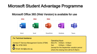 For Technical Assistance
Contact IT Service Management Centre (ITSM)
Tel: 6780 5933
Email: itsm@tp.edu.sg
Microsoft Office 365 (Web Version) is available for use
Microsoft Student Advantage Programme
Operating Hours
Mon-Fri: 8:00am - 9:30pm
Sat: 8:00am - 1:00pm
(except for the September vacation period
where the closing time will be 6:30pm)
 