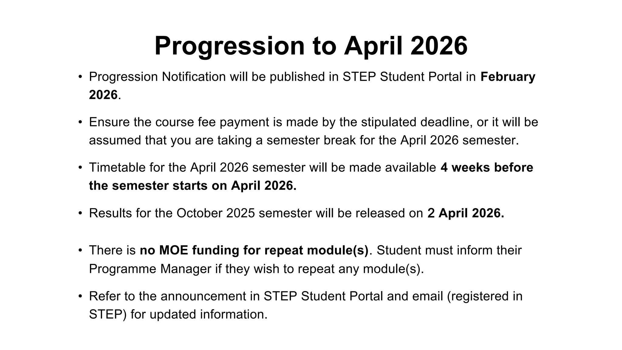 Progression to April 2026
• Progression Notification will be published in STEP Student Portal in February
2026.
• Ensure the course fee payment is made by the stipulated deadline, or it will be
assumed that you are taking a semester break for the April 2026 semester.
• Timetable for the April 2026 semester will be made available 4 weeks before
the semester starts on April 2026.
• Results for the October 2025 semester will be released on 2 April 2026.
• There is no MOE funding for repeat module(s). Student must inform their
Programme Manager if they wish to repeat any module(s).
• Refer to the announcement in STEP Student Portal and email (registered in
STEP) for updated information.
 