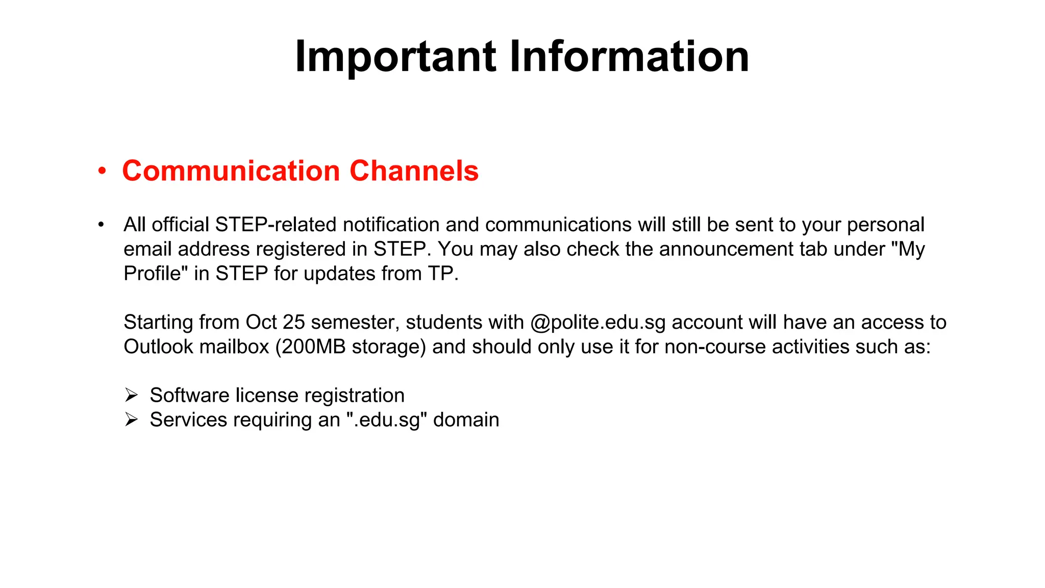 Important Information
• Communication Channels
• All official STEP-related notification and communications will still be sent to your personal
email address registered in STEP. You may also check the announcement tab under "My
Profile" in STEP for updates from TP.
Starting from Oct 25 semester, students with @polite.edu.sg account will have an access to
Outlook mailbox (200MB storage) and should only use it for non-course activities such as:
➢ Software license registration
➢ Services requiring an ".edu.sg" domain
 