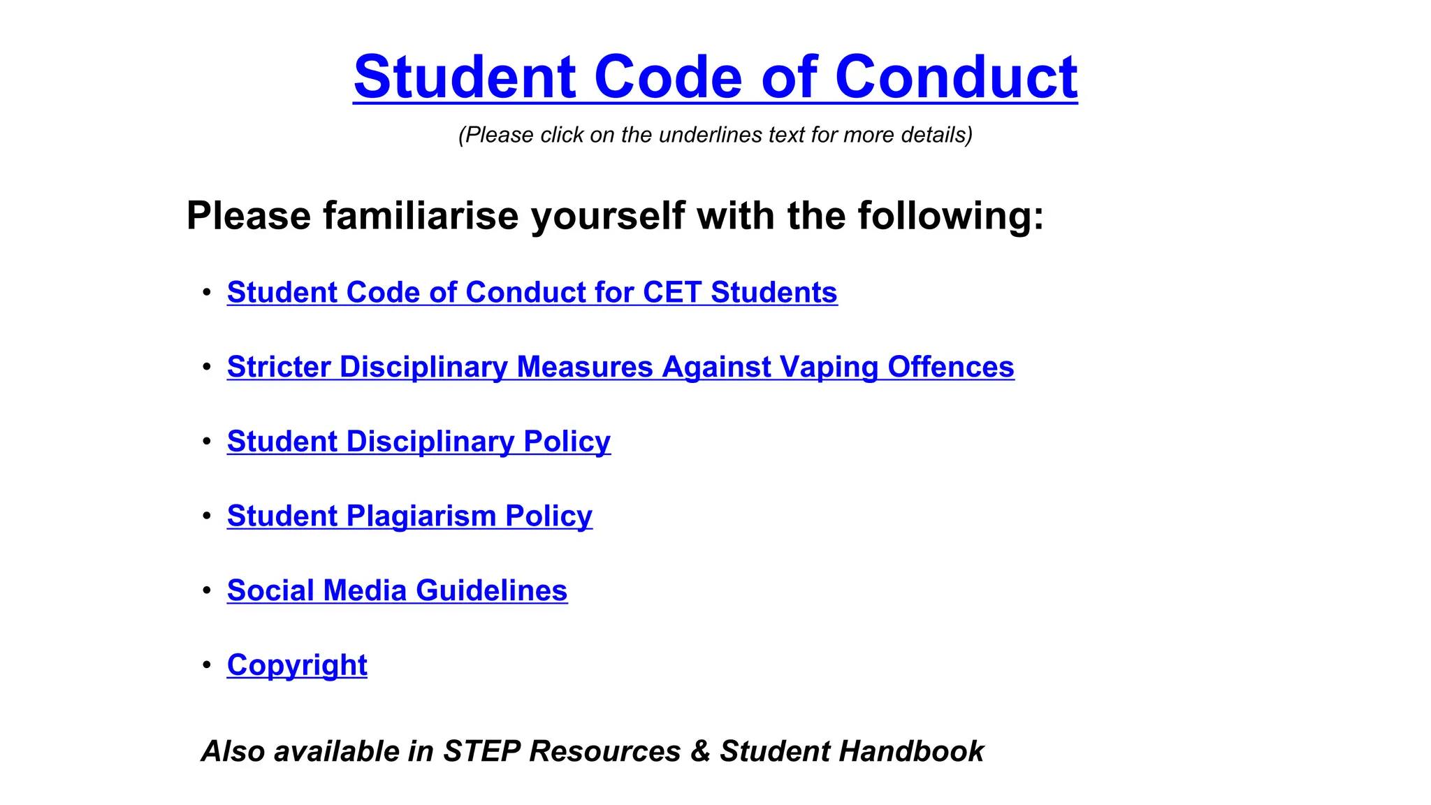 Student Code of Conduct
(Please click on the underlines text for more details)
Please familiarise yourself with the following:
Also available in STEP Resources & Student Handbook
• Student Code of Conduct for CET Students
• Stricter Disciplinary Measures Against Vaping Offences
• Student Disciplinary Policy
• Student Plagiarism Policy
• Social Media Guidelines
• Copyright
 