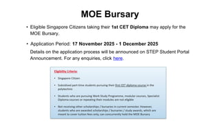 • Eligible Singapore Citizens taking their 1st CET Diploma may apply for the
MOE Bursary.
• Application Period: 17 November 2025 - 1 December 2025
MOE Bursary
Details on the application process will be announced on STEP Student Portal
Announcement. For any enquiries, click here.
 