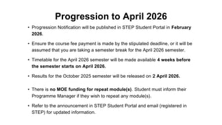 Progression to April 2026
• Progression Notification will be published in STEP Student Portal in February
2026.
• Ensure the course fee payment is made by the stipulated deadline, or it will be
assumed that you are taking a semester break for the April 2026 semester.
• Timetable for the April 2026 semester will be made available 4 weeks before
the semester starts on April 2026.
• Results for the October 2025 semester will be released on 2 April 2026.
• There is no MOE funding for repeat module(s). Student must inform their
Programme Manager if they wish to repeat any module(s).
• Refer to the announcement in STEP Student Portal and email (registered in
STEP) for updated information.
 
