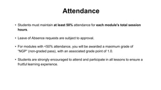 Attendance
• Leave of Absence requests are subject to approval.
• For modules with <50% attendance, you will be awarded a maximum grade of
“NGP” (non-graded pass), with an associated grade point of 1.0.
• Students must maintain at least 50% attendance for each module's total session
hours.
• Students are strongly encouraged to attend and participate in all lessons to ensure a
fruitful learning experience.
 
