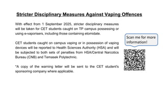 Stricter Disciplinary Measures Against Vaping Offences
With effect from 1 September 2025, stricter disciplinary measures
will be taken for CET students caught on TP campus possessing or
using e-vaporisers, including those containing etomidate.
CET students caught on campus vaping or in possession of vaping
devices will be reported to Health Sciences Authority (HSA) and will
be subjected to both sets of penalties from HSA/Central Narcotics
Bureau (CNB) and Temasek Polytechnic.
*A copy of the warning letter will be sent to the CET student's
sponsoring company where applicable.
Scan me for more
information!
 