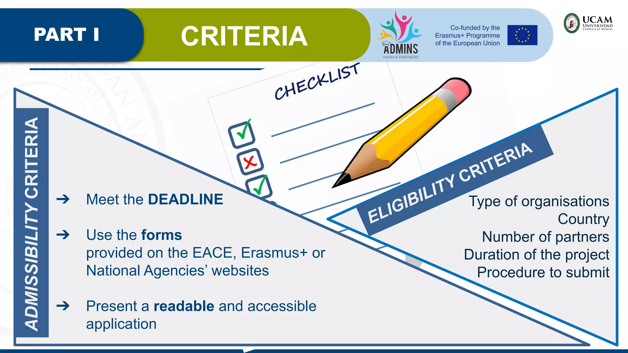 PART I CRITERIA
ADMISSIBILITY
CRITERIA
➔ Meet the DEADLINE
➔ Use the forms
provided on the EACE, Erasmus+ or
National Agencies’ websites
➔ Present a readable and accessible
application
ELIGIBILITY CRITERIA
Type of organisations
Country
Number of partners
Duration of the project
Procedure to submit
 