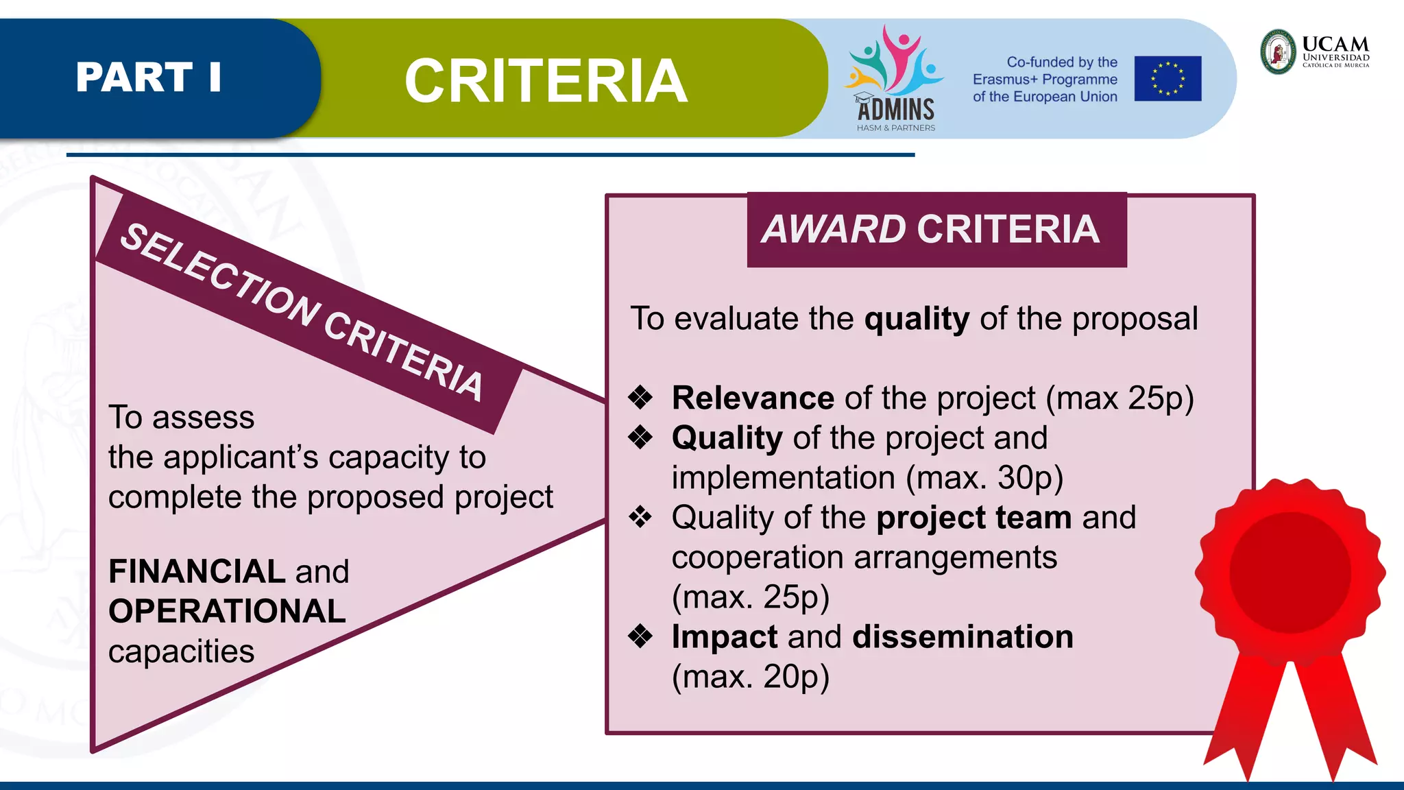 PART I CRITERIA
SELECTION CRITERIA
To assess
the applicant’s capacity to
complete the proposed project
FINANCIAL and
OPERATIONAL
capacities
AWARD CRITERIA
To evaluate the quality of the proposal
❖ Relevance of the project (max 25p)
❖ Quality of the project and
implementation (max. 30p)
❖ Quality of the project team and
cooperation arrangements
(max. 25p)
❖ Impact and dissemination
(max. 20p)
 