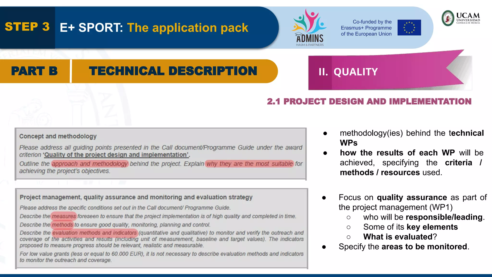 STEP 3 E+ SPORT: The application pack
PART B TECHNICAL DESCRIPTION II. QUALITY
2.1 PROJECT DESIGN AND IMPLEMENTATION
● methodology(ies) behind the technical
WPs
● how the results of each WP will be
achieved, specifying the criteria /
methods / resources used.
● Focus on quality assurance as part of
the project management (WP1)
○ who will be responsible/leading.
○ Some of its key elements
○ What is evaluated?
● Specify the areas to be monitored.
 