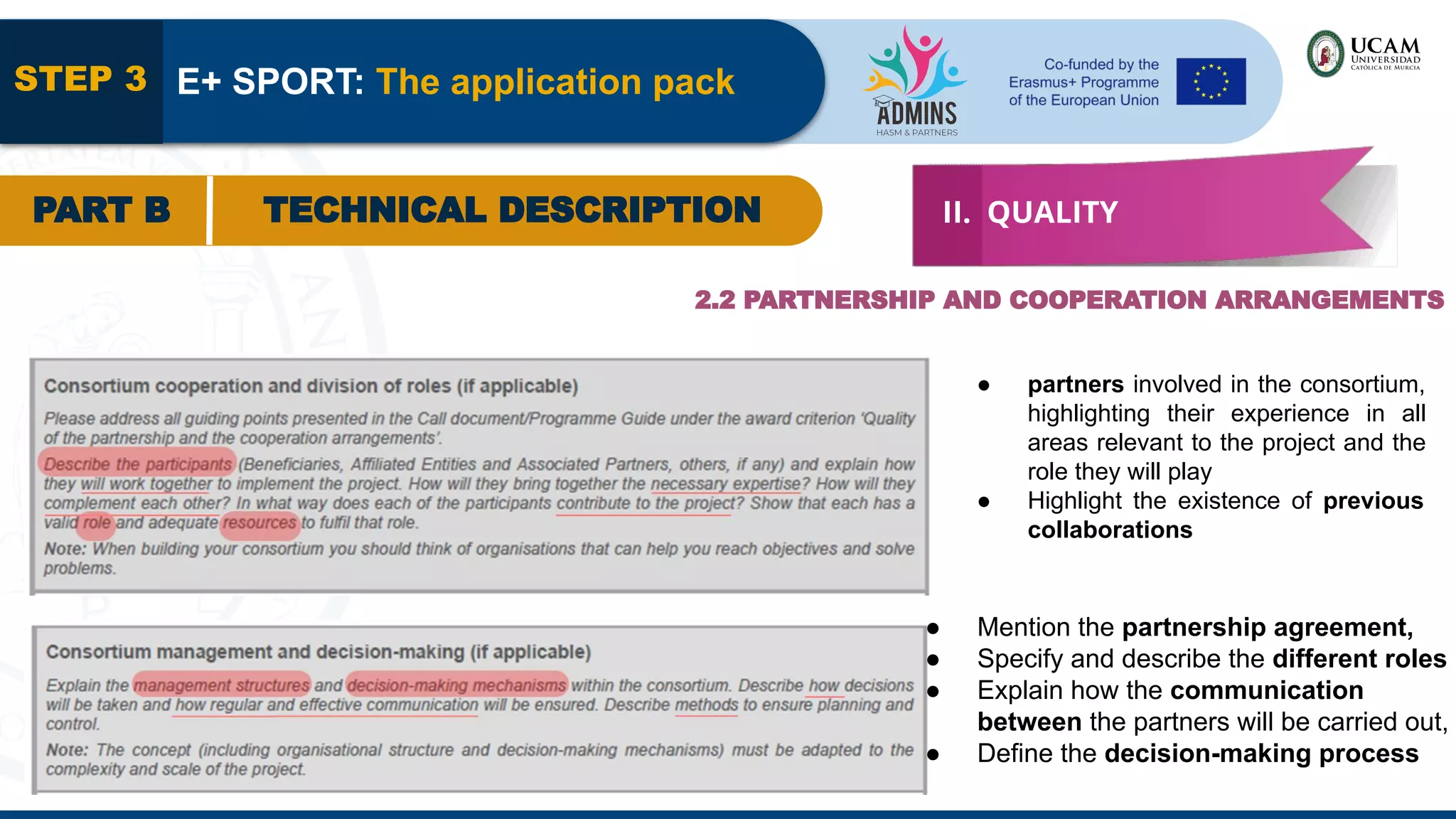 STEP 3 E+ SPORT: The application pack
PART B TECHNICAL DESCRIPTION II. QUALITY
2.2 PARTNERSHIP AND COOPERATION ARRANGEMENTS
● partners involved in the consortium,
highlighting their experience in all
areas relevant to the project and the
role they will play
● Highlight the existence of previous
collaborations
● Mention the partnership agreement,
● Specify and describe the different roles
● Explain how the communication
between the partners will be carried out,
● Define the decision-making process
 