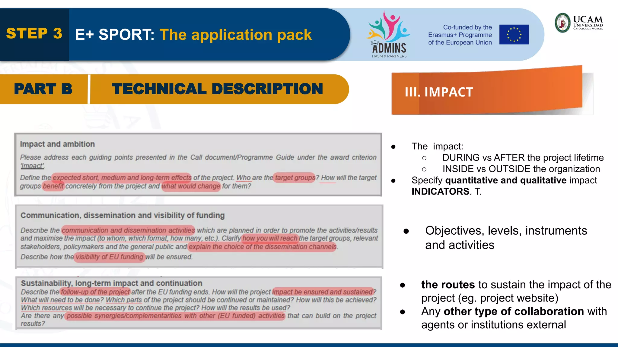 STEP 3 E+ SPORT: The application pack
PART B TECHNICAL DESCRIPTION III. IMPACT
● The impact:
○ DURING vs AFTER the project lifetime
○ INSIDE vs OUTSIDE the organization
● Specify quantitative and qualitative impact
INDICATORS. T.
● Objectives, levels, instruments
and activities
● the routes to sustain the impact of the
project (eg. project website)
● Any other type of collaboration with
agents or institutions external
 