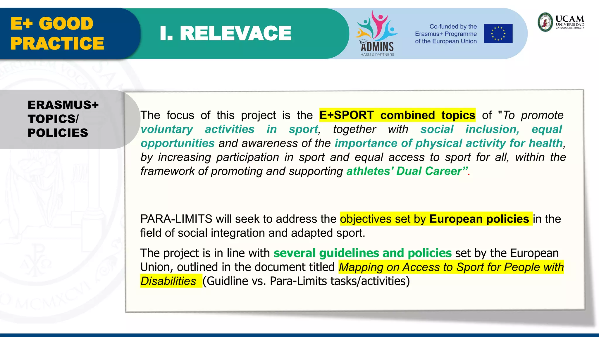E+ GOOD
PRACTICE
I. RELEVACE
The focus of this project is the E+SPORT combined topics of "To promote
voluntary activities in sport, together with social inclusion, equal
opportunities and awareness of the importance of physical activity for health,
by increasing participation in sport and equal access to sport for all, within the
framework of promoting and supporting athletes' Dual Career”.
PARA-LIMITS will seek to address the objectives set by European policies in the
field of social integration and adapted sport.
The project is in line with several guidelines and policies set by the European
Union, outlined in the document titled Mapping on Access to Sport for People with
Disabilities (Guidline vs. Para-Limits tasks/activities)
ERASMUS+
TOPICS/
POLICIES
 
