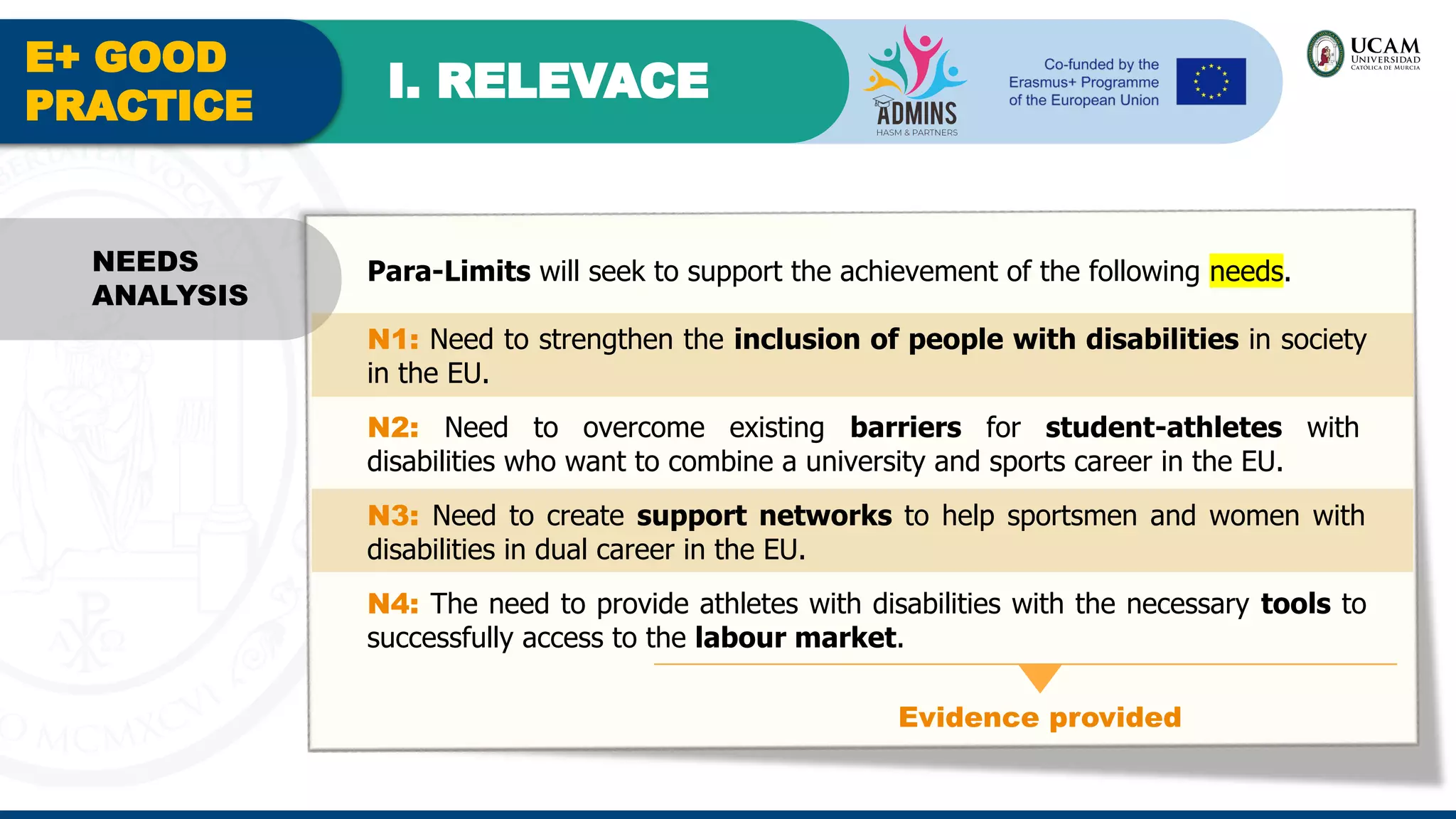 E+ GOOD
PRACTICE
I. RELEVACE
Evidence provided
NEEDS
ANALYSIS
Para-Limits will seek to support the achievement of the following needs.
N1: Need to strengthen the inclusion of people with disabilities in society
in the EU.
N2: Need to overcome existing barriers for student-athletes with
disabilities who want to combine a university and sports career in the EU.
N3: Need to create support networks to help sportsmen and women with
disabilities in dual career in the EU.
N4: The need to provide athletes with disabilities with the necessary tools to
successfully access to the labour market.
 