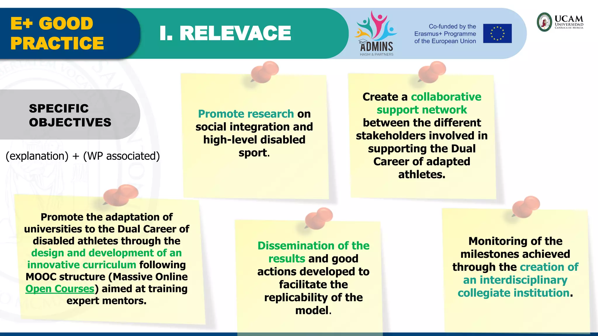 E+ GOOD
PRACTICE
I. RELEVACE
Promote research on
social integration and
high-level disabled
sport.
SPECIFIC
OBJECTIVES
Create a collaborative
support network
between the different
stakeholders involved in
supporting the Dual
Career of adapted
athletes.
Promote the adaptation of
universities to the Dual Career of
disabled athletes through the
design and development of an
innovative curriculum following
MOOC structure (Massive Online
Open Courses) aimed at training
expert mentors.
Dissemination of the
results and good
actions developed to
facilitate the
replicability of the
model.
Monitoring of the
milestones achieved
through the creation of
an interdisciplinary
collegiate institution.
(explanation) + (WP associated)
 