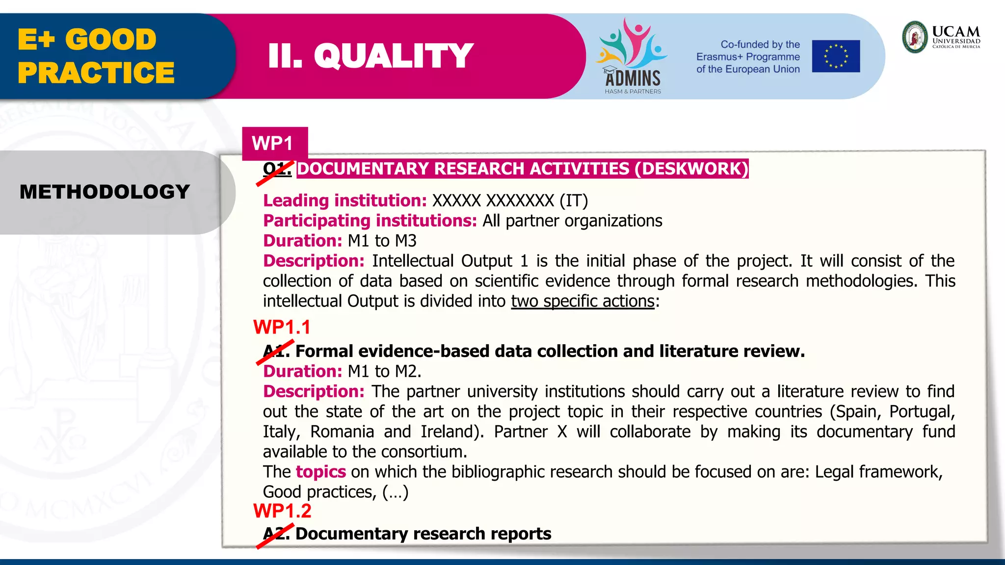 E+ GOOD
PRACTICE
II. QUALITY
METHODOLOGY
O1. DOCUMENTARY RESEARCH ACTIVITIES (DESKWORK)
Leading institution: XXXXX XXXXXXX (IT)
Participating institutions: All partner organizations
Duration: M1 to M3
Description: Intellectual Output 1 is the initial phase of the project. It will consist of the
collection of data based on scientific evidence through formal research methodologies. This
intellectual Output is divided into two specific actions:
A1. Formal evidence-based data collection and literature review.
Duration: M1 to M2.
Description: The partner university institutions should carry out a literature review to find
out the state of the art on the project topic in their respective countries (Spain, Portugal,
Italy, Romania and Ireland). Partner X will collaborate by making its documentary fund
available to the consortium.
The topics on which the bibliographic research should be focused on are: Legal framework,
Good practices, (…)
WP1
WP1.1
A2. Documentary research reports
WP1.2
 