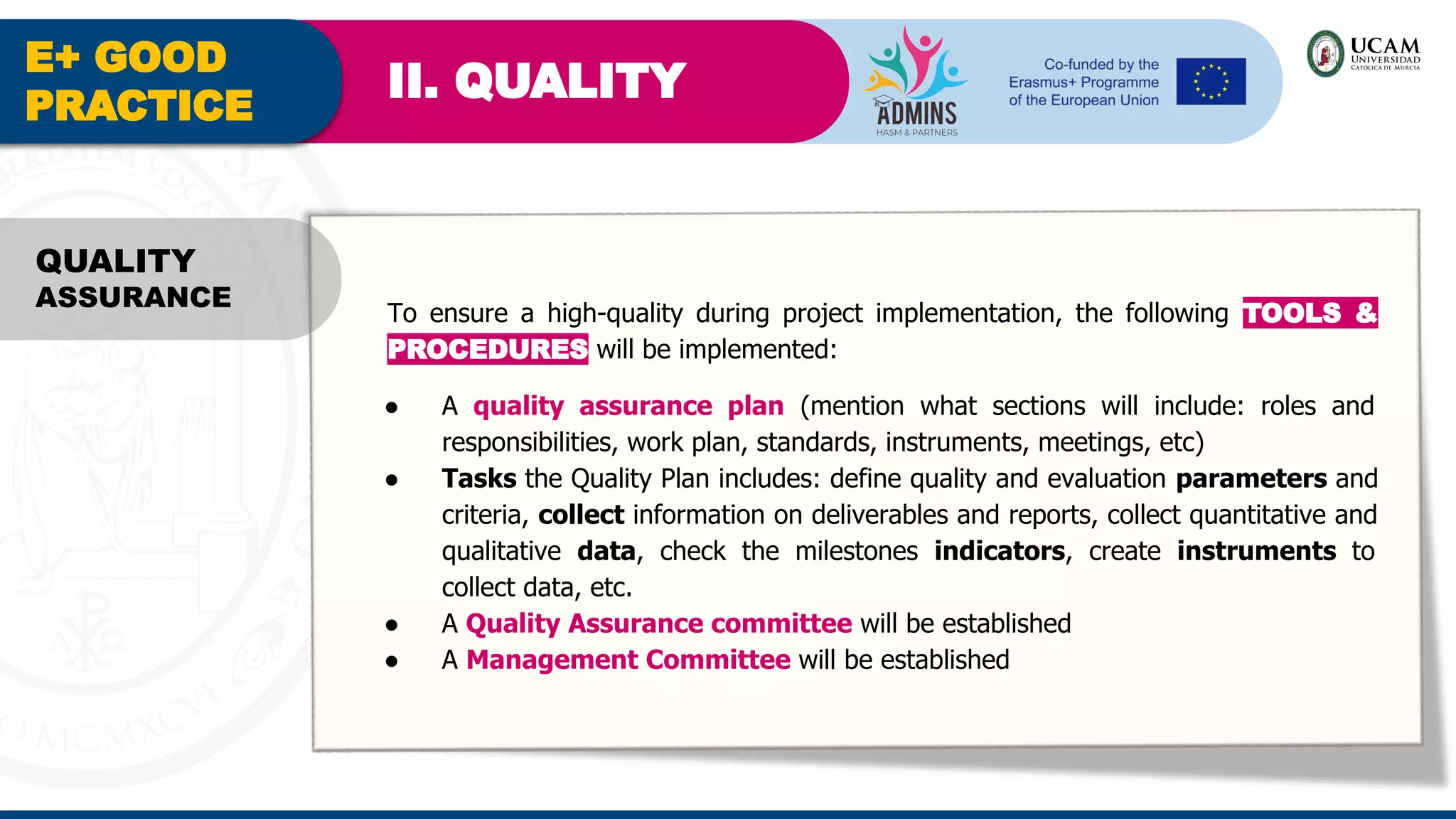 E+ GOOD
PRACTICE
II. QUALITY
QUALITY
ASSURANCE
To ensure a high-quality during project implementation, the following TOOLS &
PROCEDURES will be implemented:
● A quality assurance plan (mention what sections will include: roles and
responsibilities, work plan, standards, instruments, meetings, etc)
● Tasks the Quality Plan includes: define quality and evaluation parameters and
criteria, collect information on deliverables and reports, collect quantitative and
qualitative data, check the milestones indicators, create instruments to
collect data, etc.
● A Quality Assurance committee will be established
● A Management Committee will be established
 