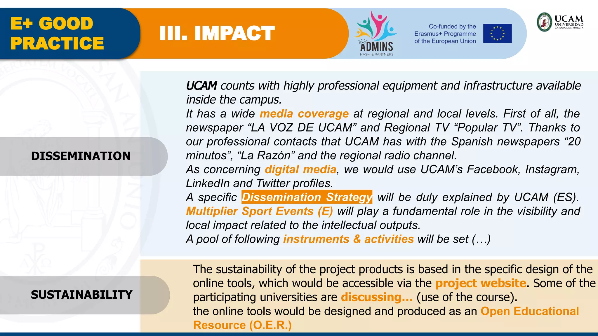E+ GOOD
PRACTICE
III. IMPACT
UCAM counts with highly professional equipment and infrastructure available
inside the campus.
It has a wide media coverage at regional and local levels. First of all, the
newspaper “LA VOZ DE UCAM” and Regional TV “Popular TV”. Thanks to
our professional contacts that UCAM has with the Spanish newspapers “20
minutos”, “La Razón” and the regional radio channel.
As concerning digital media, we would use UCAM’s Facebook, Instagram,
LinkedIn and Twitter profiles.
A specific Dissemination Strategy will be duly explained by UCAM (ES).
Multiplier Sport Events (E) will play a fundamental role in the visibility and
local impact related to the intellectual outputs.
A pool of following instruments & activities will be set (…)
The sustainability of the project products is based in the specific design of the
online tools, which would be accessible via the project website. Some of the
participating universities are discussing… (use of the course).
the online tools would be designed and produced as an Open Educational
Resource (O.E.R.)
SUSTAINABILITY
DISSEMINATION
 
