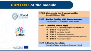 CONTENT of the module
INTRO. Welcome to the Erasmus bubble:
About UCAM and OPRI
PART I. Getting familiar with the environment
Characteristics of Erasmus+ Programme
PART II. Learning how to apply
Main aspects of a project proposal preparation
➔ STEP 0: The project idea
➔ STEP 1: Identifying the call
➔ STEP 2: Building the consortium
➔ STEP 3: The application pack and the submission
➔ STEP 4: The implementation
PART III. Sharing knowledge
Example of good practice in Erasmus+ Sport
 
