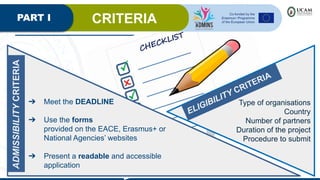 PART I CRITERIA
ADMISSIBILITY
CRITERIA
➔ Meet the DEADLINE
➔ Use the forms
provided on the EACE, Erasmus+ or
National Agencies’ websites
➔ Present a readable and accessible
application
ELIGIBILITY CRITERIA
Type of organisations
Country
Number of partners
Duration of the project
Procedure to submit
 