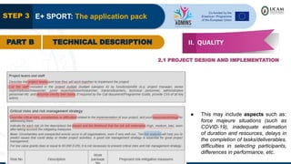 STEP 3 E+ SPORT: The application pack
PART B TECHNICAL DESCRIPTION II. QUALITY
2.1 PROJECT DESIGN AND IMPLEMENTATION
● This may include aspects such as:
force majeure situations (such as
COVID-19), inadequate estimation
of duration and resources, delays in
the completion of tasks/deliverables,
difficulties in selecting participants,
differences in performance, etc.
 