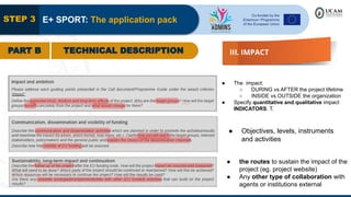 STEP 3 E+ SPORT: The application pack
PART B TECHNICAL DESCRIPTION III. IMPACT
● The impact:
○ DURING vs AFTER the project lifetime
○ INSIDE vs OUTSIDE the organization
● Specify quantitative and qualitative impact
INDICATORS. T.
● Objectives, levels, instruments
and activities
● the routes to sustain the impact of the
project (eg. project website)
● Any other type of collaboration with
agents or institutions external
 