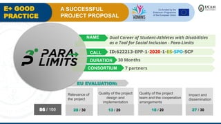 E+ GOOD
PRACTICE
A SUCCESSFUL
PROJECT PROPOSAL
30 Months
ID:622213-EPP-1-2020-1-ES-SPO-SCP
Dual Career of Student-Athletes with Disabilities
as a Tool for Social Inclusion - Para-Limits
Relevance of
the project
28 / 30
Quality of the project
design and
implementation
13 / 20
Quality of the project
team and the cooperation
arrangements
18 / 20
Impact and
dissemination
27 / 30
86 / 100
7 partners
NAME
CALL
DURATION
CONSORTIUM
EU EVALUATION:
 
