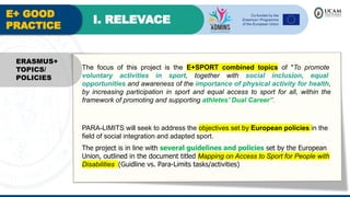 E+ GOOD
PRACTICE
I. RELEVACE
The focus of this project is the E+SPORT combined topics of "To promote
voluntary activities in sport, together with social inclusion, equal
opportunities and awareness of the importance of physical activity for health,
by increasing participation in sport and equal access to sport for all, within the
framework of promoting and supporting athletes' Dual Career”.
PARA-LIMITS will seek to address the objectives set by European policies in the
field of social integration and adapted sport.
The project is in line with several guidelines and policies set by the European
Union, outlined in the document titled Mapping on Access to Sport for People with
Disabilities (Guidline vs. Para-Limits tasks/activities)
ERASMUS+
TOPICS/
POLICIES
 