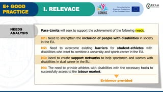 E+ GOOD
PRACTICE
I. RELEVACE
Evidence provided
NEEDS
ANALYSIS
Para-Limits will seek to support the achievement of the following needs.
N1: Need to strengthen the inclusion of people with disabilities in society
in the EU.
N2: Need to overcome existing barriers for student-athletes with
disabilities who want to combine a university and sports career in the EU.
N3: Need to create support networks to help sportsmen and women with
disabilities in dual career in the EU.
N4: The need to provide athletes with disabilities with the necessary tools to
successfully access to the labour market.
 
