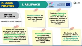 E+ GOOD
PRACTICE
I. RELEVACE
Promote research on
social integration and
high-level disabled
sport.
SPECIFIC
OBJECTIVES
Create a collaborative
support network
between the different
stakeholders involved in
supporting the Dual
Career of adapted
athletes.
Promote the adaptation of
universities to the Dual Career of
disabled athletes through the
design and development of an
innovative curriculum following
MOOC structure (Massive Online
Open Courses) aimed at training
expert mentors.
Dissemination of the
results and good
actions developed to
facilitate the
replicability of the
model.
Monitoring of the
milestones achieved
through the creation of
an interdisciplinary
collegiate institution.
(explanation) + (WP associated)
 