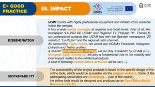 E+ GOOD
PRACTICE
III. IMPACT
UCAM counts with highly professional equipment and infrastructure available
inside the campus.
It has a wide media coverage at regional and local levels. First of all, the
newspaper “LA VOZ DE UCAM” and Regional TV “Popular TV”. Thanks to
our professional contacts that UCAM has with the Spanish newspapers “20
minutos”, “La Razón” and the regional radio channel.
As concerning digital media, we would use UCAM’s Facebook, Instagram,
LinkedIn and Twitter profiles.
A specific Dissemination Strategy will be duly explained by UCAM (ES).
Multiplier Sport Events (E) will play a fundamental role in the visibility and
local impact related to the intellectual outputs.
A pool of following instruments & activities will be set (…)
The sustainability of the project products is based in the specific design of the
online tools, which would be accessible via the project website. Some of the
participating universities are discussing… (use of the course).
the online tools would be designed and produced as an Open Educational
Resource (O.E.R.)
SUSTAINABILITY
DISSEMINATION
 