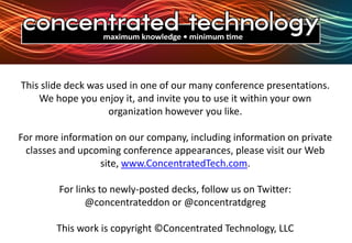 This slide deck was used in one of our many conference presentations. We hope you enjoy it, and invite you to use it within your own organization however you like.For more information on our company, including information on private classes and upcoming conference appearances, please visit our Web site, www.ConcentratedTech.com. For links to newly-posted decks, follow us on Twitter:@concentrateddon or @concentratdgregThis work is copyright ©Concentrated Technology, LLC