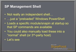 SP Management ShellNot really an independent shell……just a “preloaded” Windows PowerShellLoads a specific module/snapin at startup so that SP commands are availableYou could also manually load these into a “normal” shell (or 3rd-party host)Let’s see
