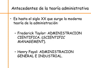 Antecedentes de la teoría administrativa
• Es hasta el siglo XX que surge la moderna
teoría de la administración:
– Frederick Taylor: ADMINISTRACION
CIENTIFICA. (SCIENTIFIC
MANAGEMENT).
– Henry Fayol: ADMINISTRACION
GENERAL E INDUSTRIAL.
 