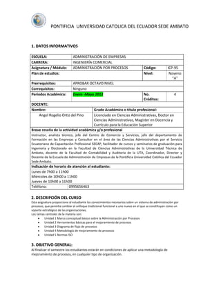 PONTIFICIA UNIVERSIDAD CATOLICA DEL ECUADOR SEDE AMBATO


1. DATOS INFORMATIVOS

ESCUELA:                      ADMINISTRACIÓN DE EMPRESAS
CARRERA:                      INGENIERÍA COMERCIAL
Asignatura / Módulo:          ADMINISTRACIÓN POR PROCESOS                          Código:          ICP-95
Plan de estudios:                                                                  Nivel:            Noveno
                                                                                                       “A”
Prerrequisitos:               APROBAR OCTAVO NIVEL
Correquisitos:                Ninguno
Períodos Académico:           Enero -Mayo 2013                                     No.                   4
                                                                                   Créditos:
DOCENTE:
Nombre:                              Grado Académico o título profesional:
   Angel Rogelio Ortiz del Pino      Licenciado en Ciencias Administrativas, Doctor en
                                     Ciencias Administrativas, Magister en Docencia y
                                     Currículo para la Educación Superior
Breve reseña de la actividad académica y/o profesional
Instructor, analista técnico, jefe del Centro de Comercio y Servicios, jefe del departamento de
Formación en las Empresas y Consultor en el área de las Ciencias Administrativas por el Servicio
Ecuatoriano de Capacitación Profesional SECAP, facilitador de cursos y seminarios de graduación para
Ingeniería y Doctorado en la Facultad de Ciencias Administrativas de la Universidad Técnica de
Ambato, docente de la Facultad de Contabilidad y Auditoría de la UTA, Coordinador, Director y
Docente de la Escuela de Administración de Empresas de la Pontificia Universidad Católica del Ecuador
Sede Ambato.
Indicación de horario de atención al estudiante:
Lunes de 7h00 a 11h00
Miércoles de 10h00 a 11h00
Jueves de 10h00 a 11h00
Teléfono:              0995656463

2. DESCRIPCIÓN DEL CURSO
Esta asignatura proporciona al estudiante los conocimientos necesarios sobre un sistema de administración por
procesos, que permita cambiar el enfoque tradicional funcional a uno nuevo en el que se constituyan como un
soporte estratégico de las organizaciones.
Los temas centrales de la materia son:
          Unidad 1 Marco conceptual básico sobre la Administración por Procesos
          Unidad 2 Herramientas básicas para el mejoramiento de procesos
          Unidad 3 Diagrama de flujo de procesos
          Unidad 4 Metodología de mejoramiento de procesos
          Unidad 5 Normas ISO


3. OBJETIVO GENERAL:
Al finalizar el semestre los estudiantes estarán en condiciones de aplicar una metodología de
mejoramiento de procesos, en cualquier tipo de organización.
 