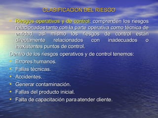 CLASIFICACION DEL RIESGO Riesgos operativos y de control : comprenden los riesgos relacionados tanto con la parte operativa como técnica de entidad, así mismo los riesgos de control están directamente relacionados con inadecuados o inexistentes puntos de control.  Dentro de los riesgos operativos y de control tenemos: Errores humanos. Fallas técnicas. Accidentes. Generar contaminación. Fallas del producto inicial. Falta de capacitación para atender cliente. 