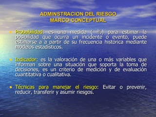 ADMINSTRACION DEL RIESGO MARCO CONCEPTUAL Probabilidad : es una medida ( %) para estimar la posibilidad que ocurra un incidente o evento, puede estimarse a a partir de su frecuencia histórica mediante modelos estadísticos. Indicador : es la valoración de una o más variables que informan sobre una situación que soporta la toma de decisiones, es un criterio de medición y de evaluación cuantitativa o cualitativa. Técnicas para manejar el riesgo : Evitar o prevenir, reducir, transferir y asumir riesgos.  