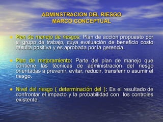 ADMINSTRACION DEL RIESGO MARCO CONCEPTUAL Plan de manejo de riesgos :  Plan de acción propuesto por el grupo de trabajo, cuya evaluación de beneficio costo resulta positiva y es aprobada por la gerencia. Plan de mejoramiento :  Parte del plan de manejo que contiene las técnicas de administración del riesgo orientadas a prevenir, evitar, reducir, transferir o asumir el riesgo. Nivel del riesgo ( determinación del ) :  Es el resultado de confrontar el impacto y la probabilidad con  los controles existente.  