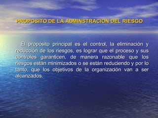 PROPOSITO DE LA ADMINSTRACION DEL RIESGO El propósito principal es el control, la eliminación y reducción de los riesgos, es lograr que el proceso y sus controles garanticen, de manera razonable que los riesgos están minimizados o se están reduciendo y por lo tanto, que los objetivos de la organización van a ser alcanzados. 