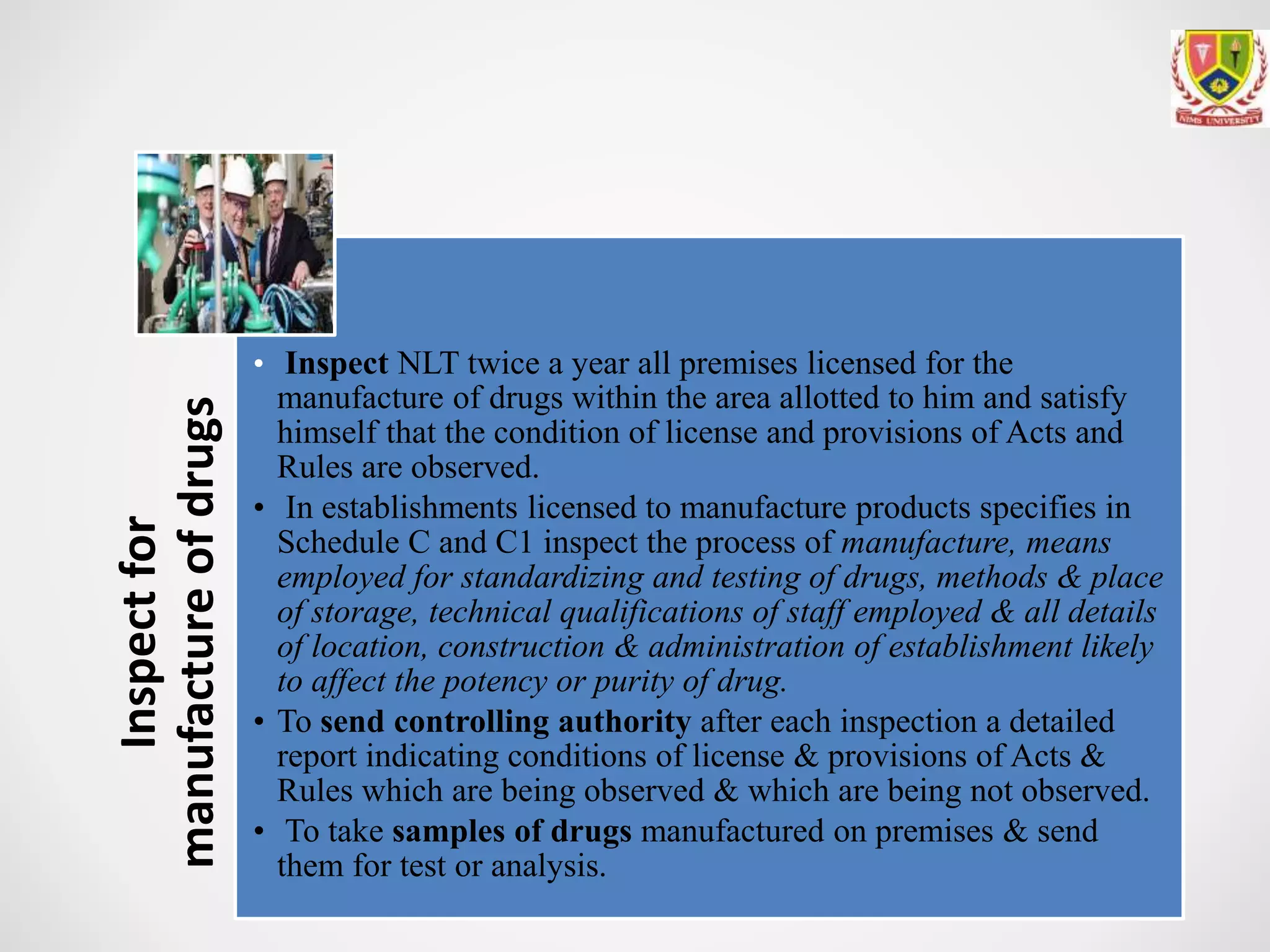 Inspectfor
manufactureofdrugs
• Inspect NLT twice a year all premises licensed for the
manufacture of drugs within the area allotted to him and satisfy
himself that the condition of license and provisions of Acts and
Rules are observed.
• In establishments licensed to manufacture products specifies in
Schedule C and C1 inspect the process of manufacture, means
employed for standardizing and testing of drugs, methods & place
of storage, technical qualifications of staff employed & all details
of location, construction & administration of establishment likely
to affect the potency or purity of drug.
• To send controlling authority after each inspection a detailed
report indicating conditions of license & provisions of Acts &
Rules which are being observed & which are being not observed.
• To take samples of drugs manufactured on premises & send
them for test or analysis.
 
