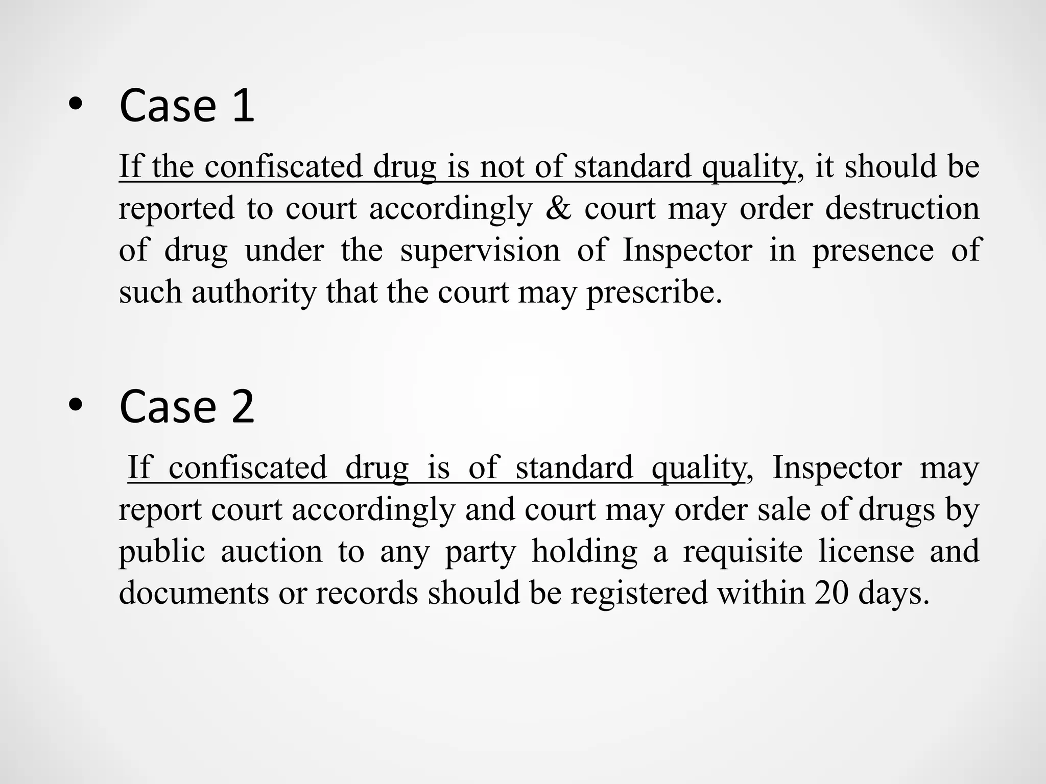 • Case 1
If the confiscated drug is not of standard quality, it should be
reported to court accordingly & court may order destruction
of drug under the supervision of Inspector in presence of
such authority that the court may prescribe.
• Case 2
If confiscated drug is of standard quality, Inspector may
report court accordingly and court may order sale of drugs by
public auction to any party holding a requisite license and
documents or records should be registered within 20 days.
 